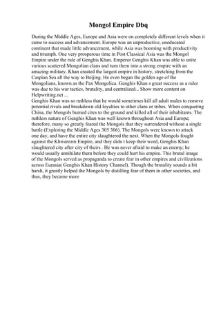 Mongol Empire Dbq
During the Middle Ages, Europe and Asia were on completely different levels when it
came to success and advancement. Europe was an unproductive, uneducated
continent that made little advancement, while Asia was booming with productivity
and triumph. One very prosperous time in Post Classical Asia was the Mongol
Empire under the rule of Genghis Khan. Emperor Genghis Khan was able to unite
various scattered Mongolian clans and turn them into a strong empire with an
amazing military. Khan created the largest empire in history, stretching from the
Caspian Sea all the way to Beijing. He even began the golden age of the
Mongolians, known as the Pax Mongolica. Genghis Khan s great success as a ruler
was due to his war tactics, brutality, and centralized... Show more content on
Helpwriting.net ...
Genghis Khan was so ruthless that he would sometimes kill all adult males to remove
potential rivals and breakdown old loyalties to other clans or tribes. When conquering
China, the Mongols burned cites to the ground and killed all of their inhabitants. The
ruthless nature of Genghis Khan was well known throughout Asia and Europe;
therefore, many so greatly feared the Mongols that they surrendered without a single
battle (Exploring the Middle Ages 305 306). The Mongols were known to attack
one day, and have the entire city slaughtered the next. When the Mongols fought
against the Khwarezm Empire, and they didn t keep their word, Genghis Khan
slaughtered city after city of theirs . He was never afraid to make an enemy; he
would usually annihilate them before they could hurt his empire. This brutal image
of the Mongols served as propaganda to create fear in other empires and civilizations
across Eurasia( Genghis Khan History Channel). Though the brutality sounds a bit
harsh, it greatly helped the Mongols by distilling fear of them in other societies, and
thus, they became more
 