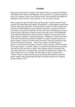 Granite
What type of minerals are in granite? The minerals that are in granite are Feldspar,
Hornblende, Mica, Quartz, and Magnetite. These minerals are in granite because of
their color, hardness, streak, luster and their break. These properties are helpful for
identifying if the mineral is a part of granite or if it not a part of granite.
Many minerals are apart of other rocks just like granite. Granite consists of some
minerals like Hornblende and Feldspar. Hornblende is a mineral apart of granite that
is black, dark green, and brown. The mineral has a streak of a white, grayish color.
The reason that Hornblende is apart of granite is because a scratch test was done
on the parts of the granite sample that are the same color as hornblende, the streak
on those parts of the granite sample were the exact same color as the Hornblende
streak, therefore Hornblende is apart of granite. Feldspar is a mineral that is also
apart of granite, Feldspar is white, pink and gray. Feldspar has a streak of the color
white and is considered nonmetallic. Feldspar is a mineral is granite because the
granite sample is mostly consisting of the color pink. These two minerals are only
some of the minerals of granite. ... Show more content on Helpwriting.net ...
Quartz is a mineral that is in granite, its color is white, rose gray with some purple.
The streak of quartz is colorless. Quartz is in granite because granite has areas that
look and have the same color as quarts. Mica another mineral in granite,has the
color black. Mica has a cleavage break, and looks like black pieces of paper with
white scratches all over it. Another fact about Mica is that it s streak color is
colorless. Mica is a mineral inside granite considering the black dots around the
granite sample. Many people argue that Mica and quartz could not be in granite
because granite is not a
 