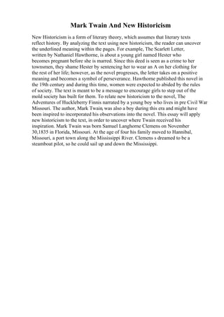 Mark Twain And New Historicism
New Historicism is a form of literary theory, which assumes that literary texts
reflect history. By analyzing the text using new historicism, the reader can uncover
the underlined meaning within the pages. For example, The Scarlett Letter,
written by Nathaniel Hawthorne, is about a young girl named Hester who
becomes pregnant before she is marred. Since this deed is seen as a crime to her
townsmen, they shame Hester by sentencing her to wear an A on her clothing for
the rest of her life; however, as the novel progresses, the letter takes on a positive
meaning and becomes a symbol of perseverance. Hawthorne published this novel in
the 19th century and during this time, women were expected to abided by the rules
of society. The text is meant to be a message to encourage girls to step out of the
mold society has built for them. To relate new historicism to the novel, The
Adventures of Huckleberry Finnis narrated by a young boy who lives in pre Civil War
Missouri. The author, Mark Twain, was also a boy during this era and might have
been inspired to incorporated his observations into the novel. This essay will apply
new historicism to the text, in order to uncover where Twain received his
inspiration. Mark Twain was born Samuel Langhorne Clemens on November
30,1835 in Florida, Missouri. At the age of four his family moved to Hannibal,
Missouri, a port town along the Mississippi River. Clemens s dreamed to be a
steamboat pilot, so he could sail up and down the Mississippi.
 