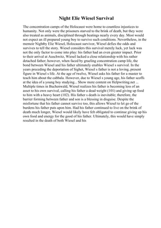 Night Elie Wiesel Survival
The concentration camps of the Holocaust were home to countless injustices to
humanity. Not only were the prisoners starved to the brink of death, but they were
also treated as animals, disciplined through beatings nearly every day. Most would
not expect an ill prepared young boy to survive such conditions. Nevertheless, in the
memoir Nightby Elie Wiesel, Holocaust survivor, Wiesel defies the odds and
survives to tell the story. Wiesel considers this survival merely luck, yet luck was
not the only factor to come into play: his father had an even greater impact. Prior
to their arrival at Auschwitz, Wiesel lacked a close relationship with his rather
detached father; however, when faced by grueling concentration camp life, the
bond between Wiesel and his father ultimately enables Wiesel s survival. In the
years preceding the deportation of Sighet, Wiesel s father is not a loving, present
figure in Wiesel s life. At the age of twelve, Wiesel asks his father for a master to
teach him about the cabbala. However, due to Wiesel s young age, his father scoffs
at the idea of a young boy studying... Show more content on Helpwriting.net ...
Multiple times in Buchenwald, Wiesel realizes his father is becoming less of an
asset to his own survival, calling his father a dead weight (101) and giving up food
to him with a heavy heart (102). His father s death is inevitable; therefore, the
barrier forming between father and son is a blessing in disguise. Despite the
misfortune that his father cannot survive too, this allows Wiesel to let go of the
burdens his father puts upon him. Had his father continued to live on the brink of
death much longer, Wiesel would likely have felt obligated to continue giving up his
own food and energy for the good of his father. Ultimately, this would have simply
resulted in the death of both Wiesel and his
 