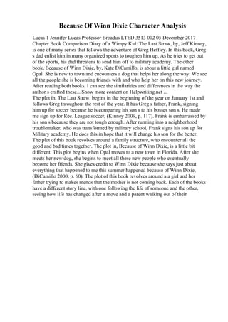Because Of Winn Dixie Character Analysis
Lucas 1 Jennifer Lucas Professor Broadus LTED 3513 002 05 December 2017
Chapter Book Comparison Diary of a Wimpy Kid: The Last Straw, by, Jeff Kinney,
is one of many series that follows the adventure of Greg Heffley. In this book, Greg
s dad enlist him in many organized sports to toughen him up. As he tries to get out
of the sports, his dad threatens to send him off to military academy. The other
book, Because of Winn Dixie, by, Kate DiCamillo, is about a little girl named
Opal. She is new to town and encounters a dog that helps her along the way. We see
all the people she is becoming friends with and who help her on this new journey.
After reading both books, I can see the similarities and differences in the way the
author s crafted these... Show more content on Helpwriting.net ...
The plot in, The Last Straw, begins in the beginning of the year on January 1st and
follows Greg throughout the rest of the year. It has Greg s father, Frank, signing
him up for soccer because he is comparing his son s to his bosses son s. He made
me sign up for Rec. League soccer, (Kinney 2009, p. 117). Frank is embarrassed by
his son s because they are not tough enough. After running into a neighborhood
troublemaker, who was transformed by military school, Frank signs his son up for
Military academy. He does this in hope that it will change his son for the better.
The plot of this book revolves around a family structure, who encounter all the
good and bad times together. The plot in, Because of Winn Dixie, is a little bit
different. This plot begins when Opal moves to a new town in Florida. After she
meets her new dog, she begins to meet all these new people who eventually
become her friends. She gives credit to Winn Dixie because she says just about
everything that happened to me this summer happened because of Winn Dixie,
(DiCamillo 2000, p. 60). The plot of this book revolves around a a girl and her
father trying to makes mends that the mother is not coming back. Each of the books
have a different story line, with one following the life of someone and the other,
seeing how life has changed after a move and a parent walking out of their
 