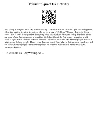 Persuasive Speech On Dirt Bikes
The feeling when you ride is like no other feeling. You feel free from the world, you feel unstoppable,
riding is a passion it s a joy it s a stress reliever it s a way of life Ryan Villopoto . I race dirt bikes
cause I like it and it is my passion. I am going to be talking about riding and racing dirt bikes. These
are some of our five senses used when riding dirt bikes. One of the five senses I am going to talk
about is sight. When I am at a dirt bike track it s a lot of dirt bikes and dirt. At races people will see a
lot of people helping people. These events there are people from all over that someone could meet and
see many different people. In the morning when the sun rises over the hills on the track looks
awesome. Another
... Get more on HelpWriting.net ...
 