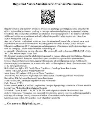 Registered Nurses And Members Of Various Professions...
Registered nurses and members of various professions exchange knowledge and ideas about how to
deliver high quality health care, resulting in overlaps and constantly changing professional practice
boundaries. This inter professional team collaboration involves recognition of the expertise of others
within and outside one s profession and referral to those providers when appropriate. (American
Nurses Association, 2010, p. 33)
As a part of an inter professional healthcare team, the educational journal of a registered nurse must
include inter professional collaboration. According to the National Advisory Council on Nurse
Education and Practice (2010), the practice and advancement of the nursing profession must keep pace
with the changing ... Show more content on Helpwriting.net ...
as a provider of continuing nursing education. The speaker, Dr. Andrea Brennan, OTR/L, CLT LANA,
WCC, is a national expert in this field.
Dr. Brennan was discussing the rehabilitation approach to manage edema and lymphedema. Attendees
included occupational therapists, physical therapists, certified occupational therapist assistants,
licensed physical therapy assistants, registered nurses and advanced practice nurses. Additionally,
there was a physician assistant, an acupuncturist and a podiatrist present. Some of the names and titles
of the participants include:
Bethzaida Perez Kyles, RN, Family Nurse Practitioner, Oncology Nurse Practitioner
Theresa M Lee, RN, Family Nurse Practitioner
Jamie Young, RN, Advanced Registered Nurse Practitioner
Alicia Berry, RN, Advanced Registered Nurse Practitioner, Gerontological Nurse Practitioner
Karen Corr, RN, Advanced Registered Nurse Practitioner
Mara Fusfield, RN, Advanced Registered Nurse Practitioner
Cathy Joseph, OTR/L
Donna Hannah, OTR/L, Certified Lymphedema Therapist Lymphology Association of North America
Lorete Feka, PT, Certified Lymphedema Therapist
Miranda R. Taylor, EAMP, L.Ac, M.T.C.M. The mode of presentation Dr. Brennan used was
deductive reasoning. The agenda was organized from the most general concepts and then proceeded to
most specific concept. Initially, there was a review of the cardiovascular system and the
lymphovascular system. It was at this point where there exists the
... Get more on HelpWriting.net ...
 