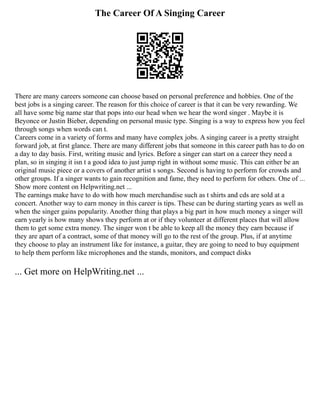 The Career Of A Singing Career
There are many careers someone can choose based on personal preference and hobbies. One of the
best jobs is a singing career. The reason for this choice of career is that it can be very rewarding. We
all have some big name star that pops into our head when we hear the word singer . Maybe it is
Beyonce or Justin Bieber, depending on personal music type. Singing is a way to express how you feel
through songs when words can t.
Careers come in a variety of forms and many have complex jobs. A singing career is a pretty straight
forward job, at first glance. There are many different jobs that someone in this career path has to do on
a day to day basis. First, writing music and lyrics. Before a singer can start on a career they need a
plan, so in singing it isn t a good idea to just jump right in without some music. This can either be an
original music piece or a covers of another artist s songs. Second is having to perform for crowds and
other groups. If a singer wants to gain recognition and fame, they need to perform for others. One of ...
Show more content on Helpwriting.net ...
The earnings make have to do with how much merchandise such as t shirts and cds are sold at a
concert. Another way to earn money in this career is tips. These can be during starting years as well as
when the singer gains popularity. Another thing that plays a big part in how much money a singer will
earn yearly is how many shows they perform at or if they volunteer at different places that will allow
them to get some extra money. The singer won t be able to keep all the money they earn because if
they are apart of a contract, some of that money will go to the rest of the group. Plus, if at anytime
they choose to play an instrument like for instance, a guitar, they are going to need to buy equipment
to help them perform like microphones and the stands, monitors, and compact disks
... Get more on HelpWriting.net ...
 