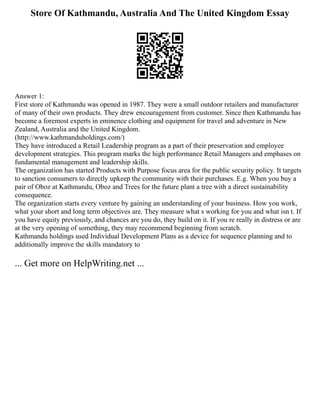 Store Of Kathmandu, Australia And The United Kingdom Essay
Answer 1:
First store of Kathmandu was opened in 1987. They were a small outdoor retailers and manufacturer
of many of their own products. They drew encouragement from customer. Since then Kathmandu has
become a foremost experts in eminence clothing and equipment for travel and adventure in New
Zealand, Australia and the United Kingdom.
(http://www.kathmanduholdings.com/)
They have introduced a Retail Leadership program as a part of their preservation and employee
development strategies. This program marks the high performance Retail Managers and emphases on
fundamental management and leadership skills.
The organization has started Products with Purpose focus area for the public security policy. It targets
to sanction consumers to directly upkeep the community with their purchases. E.g. When you buy a
pair of Oboz at Kathmandu, Oboz and Trees for the future plant a tree with a direct sustainability
consequence.
The organization starts every venture by gaining an understanding of your business. How you work,
what your short and long term objectives are. They measure what s working for you and what isn t. If
you have equity previously, and chances are you do, they build on it. If you re really in distress or are
at the very opening of something, they may recommend beginning from scratch.
Kathmandu holdings used Individual Development Plans as a device for sequence planning and to
additionally improve the skills mandatory to
... Get more on HelpWriting.net ...
 