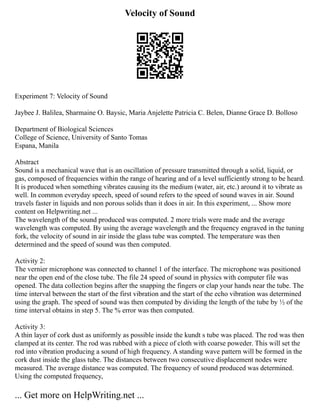 Velocity of Sound
Experiment 7: Velocity of Sound
Jaybee J. Balilea, Sharmaine O. Baysic, Maria Anjelette Patricia C. Belen, Dianne Grace D. Bolloso
Department of Biological Sciences
College of Science, University of Santo Tomas
Espana, Manila
Abstract
Sound is a mechanical wave that is an oscillation of pressure transmitted through a solid, liquid, or
gas, composed of frequencies within the range of hearing and of a level sufficiently strong to be heard.
It is produced when something vibrates causing its the medium (water, air, etc.) around it to vibrate as
well. In common everyday speech, speed of sound refers to the speed of sound waves in air. Sound
travels faster in liquids and non porous solids than it does in air. In this experiment, ... Show more
content on Helpwriting.net ...
The wavelength of the sound produced was computed. 2 more trials were made and the average
wavelength was computed. By using the average wavelength and the frequency engraved in the tuning
fork, the velocity of sound in air inside the glass tube was compted. The temperature was then
determined and the speed of sound was then computed.
Activity 2:
The vernier microphone was connected to channel 1 of the interface. The microphone was positioned
near the open end of the close tube. The file 24 speed of sound in physics with computer file was
opened. The data collection begins after the snapping the fingers or clap your hands near the tube. The
time interval between the start of the first vibration and the start of the echo vibration was determined
using the graph. The speed of sound was then computed by dividing the length of the tube by ½ of the
time interval obtains in step 5. The % error was then computed.
Activity 3:
A thin layer of cork dust as uniformly as possible inside the kundt s tube was placed. The rod was then
clamped at its center. The rod was rubbed with a piece of cloth with coarse poweder. This will set the
rod into vibration producing a sound of high frequency. A standing wave pattern will be formed in the
cork dust inside the glass tube. The distances between two consecutive displacement nodes were
measured. The average distance was computed. The frequency of sound produced was determined.
Using the computed frequency,
... Get more on HelpWriting.net ...
 