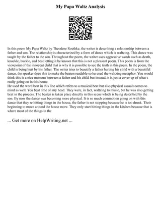 My Papa Waltz Analysis
In this poem My Papa Waltz by Theodore Roethke, the writer is describing a relationship between a
father and son. The relationship is characterized by a form of dance which is waltzing. This dance was
taught by the father to the son. Throughout the poem, the writer uses aggressive words such as death,
knuckle, buckle, and beat letting it be known that this is not a pleasant poem. This poem is from the
viewpoint of the innocent child that is why it is possible to see the truth in this poem. In the poem, the
child is being hurt by his father. The writer tries to beautify a father hurting his child with a beautiful
dance, the speaker does this to make the beaten readable so he used the waltzing metaphor. You would
think this is a nice moment between a father and his child but instead, it is just a cover up of what s
really going on in this home.
He used the word beat in this line which refers to a musical beat but also physical assault comes to
mind as well. You beat time on my head. They were, in fact, waltzing to music, but he was also getting
beat in the process. The beaten is taken place directly in this scene which is being described by the
son. By now the dance was becoming more physical. It is so much commotion going on with this
dance that they re hitting things in the house, the father is not stopping because he is too drunk. Their
beginning to move around the house more. They only start hitting things in the kitchen because that is
where most of the things in the
... Get more on HelpWriting.net ...
 