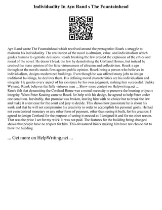 Individuality In Ayn Rand s The Fountainhead
Ayn Rand wrote The Fountainhead which revolved around the protagonist; Roark s struggle to
maintain his individuality. The realization of the novel is altruism, value, and individualism which
guides humans to egotistic decisions. Roark breaking the law created the explosion of the ethics and
moral of the novel. He doesn t break the law by demolishing the Cortland Homes, but instead he
crushed the mass opinion of the false virtuousness of altruism and collectivism. Roark s ego
throughout the novels stands firm against public opinion. Roark being a person who believes in
individualism, designs modernized buildings. Even though he was offered many jobs to design
traditional buildings, he declines them. His defining moral characteristics are his individualism and
integrity. He guides every aspect of his existence by his own judgment, making him successful. Unlike
Wynand, Roark believes the fully virtuous man ... Show more content on Helpwriting.net ...
Roark felt that dynamiting the Cortland Home was a moral necessity to preserve the housing project s
integrity. When Peter Keating came to Roark for help with his design, he agreed to help Peter under
one condition. Inevitably, that promise was broken, leaving him with no choice but to break the law
and make it a test case for the court and jury to decide. This shows how passionate he is about his
work and that he will not compromise his creativity in order to accomplish his personal goals. He had
not even desired monetary or any other form of payment, other than seeing it built, for his creation: I
agreed to design Cortland for the purpose of seeing it erected as I designed it and for no other reason.
That was the price I set for my work. It was not paid. The features for the building being changed
shows that people have no respect for him. This devastated Roark making him have not choice but to
blow the building
... Get more on HelpWriting.net ...
 