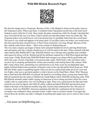 Wild Bill Hickok Research Paper
My favorite orange juice is Tropicana. Because of this, I felt obliged to check out the poker room at
the Tropicana Casino. When I got there, I wondered what I had gotten myself into as the hotel itself
looked to need a little bit of work. Once inside, the place warmed up a little bit, though. I decided that
once I traveled all the way over there, I had to check out what their poker room was really like. The
Tropicana poker room itself leaves a lot to be desired, but it is probably better than the overall hotel.
The room is very small and appears to be pretty plain. If you didn t know any better, you would swear
that this room has been around forever. It hasn t been around for very long, though. Because of this
fact, nobody really knows about ... Show more content on Helpwriting.net ...
The very name conjures up images of dusty trails and pearl handled revolvers and long blond locks
and card games and why a cheater should never sit with his back to the door. Often confused with that
other famous Bill, Buffalo Bill Cody, Wild Bill Hickok was a lawman and a gambler and a rambler
and I guess he always will be. Hickok had all the attributes required for a Wild West legend and then
some some. Unlike Wyatt Earp, Wild Bill Hickok had courage to go along with his good looks and
skill with a gun. (In fact, Earp didn t even possess that, really; Wyatt Earp s only real talent with a
revolver lay in sneaking up behind his victims and cowardly cold cocking them.) By contrast, Wild
Bill s long yellow locks, penetrating eyes and heroism as an Army scout are not dependent upon
highly fictional Hollywood recreations of factual events in the way that pitiful Wyatt Earp was. Wild
Bill also holds a place in gambling legend; when you bet on a poker hand made up of two Aces and
two Eights, what you ve got there pardner is what is known as the Dead Man s Hand. Why? Because
that is final deck that Wild Bill ever played; the hand he was holding when a young man named Jack
McCall sauntered into the saloon in Deadwood, South Dakota where Wild Bill sat playing cards. Wild
Bill Hickok normally made a habit verging on obsession of never sitting anywhere where his vision
couldn t take in a panoramic view of everything in sight. There was a good reason for that and a bad
result the one time he lapsed. Jack McCall calmly walked up behind Wild Bill and shot him point
blank in the back of the head not terribly long after America had celebrated her first 100 years of
existence. Such was Wild Bill s ferocious reputation that McCall s explanation for his Earp level
cowardice was confined to these immortal words: I didn t want to commit suicide. Even aged and
slowed down by alcohol, one didn t willingly do anything that might cause one to come to face to face
with
... Get more on HelpWriting.net ...
 