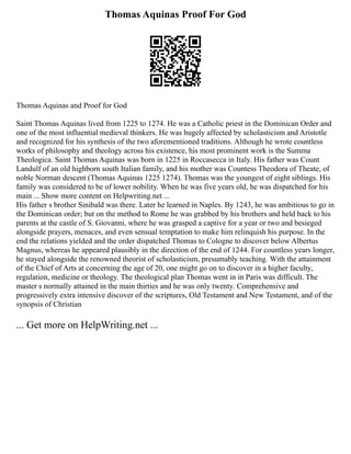 Thomas Aquinas Proof For God
Thomas Aquinas and Proof for God
Saint Thomas Aquinas lived from 1225 to 1274. He was a Catholic priest in the Dominican Order and
one of the most influential medieval thinkers. He was hugely affected by scholasticism and Aristotle
and recognized for his synthesis of the two aforementioned traditions. Although he wrote countless
works of philosophy and theology across his existence, his most prominent work is the Summa
Theologica. Saint Thomas Aquinas was born in 1225 in Roccasecca in Italy. His father was Count
Landulf of an old highborn south Italian family, and his mother was Countess Theodora of Theate, of
noble Norman descent (Thomas Aquinas 1225 1274). Thomas was the youngest of eight siblings. His
family was considered to be of lower nobility. When he was five years old, he was dispatched for his
main ... Show more content on Helpwriting.net ...
His father s brother Sinibald was there. Later he learned in Naples. By 1243, he was ambitious to go in
the Dominican order; but on the method to Rome he was grabbed by his brothers and held back to his
parents at the castle of S. Giovanni, where he was grasped a captive for a year or two and besieged
alongside prayers, menaces, and even sensual temptation to make him relinquish his purpose. In the
end the relations yielded and the order dispatched Thomas to Cologne to discover below Albertus
Magnus, whereas he appeared plausibly in the direction of the end of 1244. For countless years longer,
he stayed alongside the renowned theorist of scholasticism, presumably teaching. With the attainment
of the Chief of Arts at concerning the age of 20, one might go on to discover in a higher faculty,
regulation, medicine or theology. The theological plan Thomas went in in Paris was difficult. The
master s normally attained in the main thirties and he was only twenty. Comprehensive and
progressively extra intensive discover of the scriptures, Old Testament and New Testament, and of the
synopsis of Christian
... Get more on HelpWriting.net ...
 