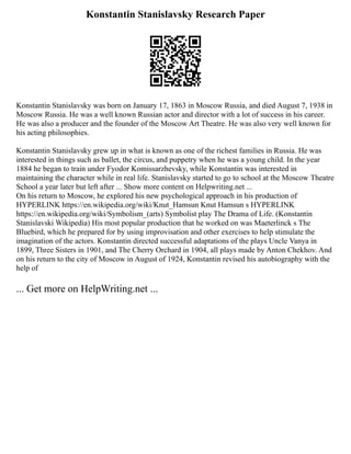 Konstantin Stanislavsky Research Paper
Konstantin Stanislavsky was born on January 17, 1863 in Moscow Russia, and died August 7, 1938 in
Moscow Russia. He was a well known Russian actor and director with a lot of success in his career.
He was also a producer and the founder of the Moscow Art Theatre. He was also very well known for
his acting philosophies.
Konstantin Stanislavsky grew up in what is known as one of the richest families in Russia. He was
interested in things such as ballet, the circus, and puppetry when he was a young child. In the year
1884 he began to train under Fyodor Komissarzhevsky, while Konstantin was interested in
maintaining the character while in real life. Stanislavsky started to go to school at the Moscow Theatre
School a year later but left after ... Show more content on Helpwriting.net ...
On his return to Moscow, he explored his new psychological approach in his production of
HYPERLINK https://en.wikipedia.org/wiki/Knut_Hamsun Knut Hamsun s HYPERLINK
https://en.wikipedia.org/wiki/Symbolism_(arts) Symbolist play The Drama of Life. (Konstantin
Stanislavski Wikipedia) His most popular production that he worked on was Maeterlinck s The
Bluebird, which he prepared for by using improvisation and other exercises to help stimulate the
imagination of the actors. Konstantin directed successful adaptations of the plays Uncle Vanya in
1899, Three Sisters in 1901, and The Cherry Orchard in 1904, all plays made by Anton Chekhov. And
on his return to the city of Moscow in August of 1924, Konstantin revised his autobiography with the
help of
... Get more on HelpWriting.net ...
 