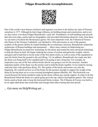 Filippo Brunelleschi Accomplishments
One of the world s most famous architects and engineers was born in the Italian city state of Florence
sometime in 1377. Although he had a huge influence on building design and construction, and on art,
we don t know a lot about Filippo Brunelleschi s early life. Nonetheless, he left buildings and artwork
that still exist today, and he had two biographers who provided information about his work, from these
we can learn a lot about this Renaissance genius. His most important work, the ll Duomo di Firenze
(the Dome of the Florence Cathedral), was finished in 1436 and remains as one of the greatest
symbols of the period. Before he started building this revolutionary structure, Brunelleschi studied the
architecture of Roman buildings and monuments. ... Show more content on Helpwriting.net ...
Filippo Brunelleschi invented new technology for the dome and created far more advanced technology
to help the dome be built. He began studying the science of motion and particular weights, wheels,
and gears and it lead him to invent some of the first alarm clocks, as well as some of the equipment to
raise the bricks from the ground to the roof (King, 13). In addition, Brunelleschi also made sure that
the dome was being built to his standard and it was going to last a long time. For example, he
inspected every one of the four million bricks that he was going to use for the structure. Another
important quality of the dome was the mortar used to hold the bricks together. It was made by mixing
sand and water with quicklime (King, 93). The quality of the bricks and mortar was only the
beginning. He worked out how to set the bricks for the greatest strength to support the weight of the
dome by having them set in a criss crossing herringbone pattern (Mueller, 84). The brickwork was
crucial because the bricks needed to make up the dome without any outside support. In order to do this
Brunelleschi linked the bricks in a spiral going up to the top, called a herringbone pattern. The vertical
bricks acted as book ends to keep the horizontal bricks in place. The ll Duomo di Firenze was built to
be an eight sided dome that stood taller and stronger than others during that time period.
... Get more on HelpWriting.net ...
 