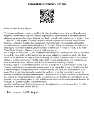 Conventions of Nursery Rhymes
Conventions of Nursery Rhymes
The conventional nursery rhyme is a vehicle for educating children at an early age of development.
Originally constructed to help with language acquisition and understanding, these rhymes are often
characterized as very short poems designed specifically to teach children in one way or another (Grace
13 Sept 2013). The purpose of a nursery rhyme is to teach language to children by using different
techniques helping to stimulate their imagination, while at the same time introducing the skill of
memorization and comprehension of simple words (Zuralski). Many nursery rhymes are fashioned as
short poems with metrical rhythms, rhyme schemes and repetition of words or sounds. In the poems
Young Night Thought ... Show more content on Helpwriting.net ...
For example, the words sand (2), and hand (4) are almost identical sounding words with the exception
of one letter being different. Rhymes like this are simple and can be remembered easily. Disyllabic
words on the other hand are slightly more challenging for children to pronounce due to the complete
change in spelling, for example river (1), and ever (3), requires changing the words completely, yet
they are still words that a child can easily follow because of the matching syllables.
Changing slightly to examine the repetition of words in this poem, it is quite similar to Young Night
Thought insofar as there are again two separate words being repeated three times. The first word that
Stephenson repeats throughout the text is the river (1) in the first, ninth, and thirteenth lines of the
poem. What is interesting in the placement of the word river in the first line is that it answers the
question posed in the title Where Go the Boats? The repetition of the word river allows a child listener
to associate it with the idea that boats can be found at the river, while at the same time identifying the
question being asked in the poem. A child will become familiar with the connection made between the
boats and the river through this constant repetition.
Another significant word that Stephenson repeats throughout this poem is the word Away (11). It is
introduced in a different manner than the
... Get more on HelpWriting.net ...
 