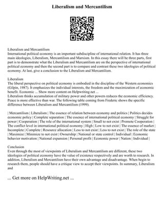 Liberalism and Mercantilism
Liberalism and Mercantilism
International political economy is an important subdiscipline of international relation. It has three
main ideologies, Liberalism, Mercantilism and Marxism. In this essay there will be three parts, first
part is to demonstrate what the Liberalism and Mercantilism are on the perspective of international
political economy and then the second part is to compare and contrast these two ideologies of political
economy. At last, give a conclusion to the Liberalism and Mercantilism.
Liberalism
The liberal perspective on political economy is embodied in the discipline of the Western economics
(Gilpin, 1987). It emphasizes the individual interests, the freedom and the maximization of economic
benefit. Economic ... Show more content on Helpwriting.net ...
Liberalism thinks accumulation of military power and other powers reduces the economic efficiency.
Peace is more effective than war. The following table coming from Frederic shows the specific
difference between Liberalism and Mercantilism (1999).
| Mercantilism | Liberalism | The essence of relation between economy and politics | Politics decides
economic policy | Complete separation | The essence of international political economy | Struggle for
power | Cooperation | The role of the international system | Small to not exist | Promote Cooperation |
The conflict level in international political economy | High | Low to not exist | The essence of market |
Incomplete | Complete | Resource allocation | Less to not exist | Less to not exist | The role of the state
| Maximize | Minimize to not exist | Ownership | National or state control | Individual | Economic
behavior motivation | National expansion | Personal profit | Economic power | Nation | Individual |
Conclusion
Even through the most of viewpoints of Liberalism and Mercantilism are different, these two
ideologies of political economy have the value of existence respectively and are worth to research. In
addition, Liberalism and Mercantilism have their own advantage and disadvantage. When begin to
research them, people should have a critique view to accept their viewpoints. In summary, Liberalism
and
... Get more on HelpWriting.net ...
 