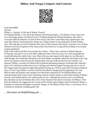 Hillary And Norgay Compare And Contrast
Farah Aboufakhr
6th hour
Hillary vs. Tenzing: To the top of Mount. Everest!
Sir Edmund Hillary s, View from the Summit and Tenzing Norgay s, The Dream Comes True were
very interesting articles on Mount Everest. Climbing though the chilling Himalayas, they had to
overcome difficult obstacles. In each of their essays, they have some things they agreed upon, and
some they did not. Each perspective brings out a sharp contrast in the personality of both of these
men. They did share several similarities like a few of the obstacles they had to overcome. Two of these
obstacles were the navigation of the steep section also known as a crag and the clotting of ice around
oxygen equipment.
Each of the authors had their own reasons for writing ... Show more content on Helpwriting.net ...
In Tenzing s account it was as if he had 2 different works in the one story. For a few paragraphs he
would talk about the climb with a voice filled with awe and respect for the place he was blessed to
walk through. He would then talk about a fact that Hillary wrongfully stated like the height of the crag
and in one instance where he got into talking about who got to the top first his tone became very
annoyed. Hillary s account was filled with excitement and daring moments of heroism like when the
piece of ice slid down and he almost lost is footing and when he helped Tenzing clear the ice out of
the oxygen mask and when he supposedly pulled Tenzing up a 40 foot crag which Tenzing considered
only a 15 foot crag. Hillary s account could be described as bragging and exaggeration of events.
Why do fame and fortune cause people to lie about their experiences? Sir Edmund Hillary and
Tenzing Norgay both wrote essays containing versions of their journey to the South Summit of Mount
Everest. Each author had his own unique point of view. Although the sections were very different,
they did share several similarities like a few of the obstacles they had to overcome. In Hillary s View
from the Summit, he exaggerates his version of the climb to gain a bigger name for himself. When in
actuality, he made himself appear conceited. Norgay, in The Dream Comes True, is very honest. He is
a hometown mountain climbing guide who
... Get more on HelpWriting.net ...
 
