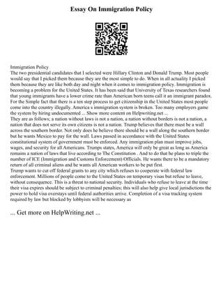Essay On Immigration Policy
Immigration Policy
The two presidential candidates that I selected were Hillary Clinton and Donald Trump. Most people
would say that I picked them because they are the most simple to do. When in all actuality I picked
them because they are like both day and night when it comes to immigration policy. Immigration is
becoming a problem for the United States. It has been said that University of Texas researchers found
that young immigrants have a lower crime rate than American born teens call it an immigrant paradox.
For the Simple fact that there is a ten step process to get citizenship in the United States most people
come into the country illegally. America s immigration system is broken. Too many employers game
the system by hiring undocumented ... Show more content on Helpwriting.net ...
They are as follows; a nation without laws is not a nation, a nation without borders is not a nation, a
nation that does not serve its own citizens is not a nation. Trump believes that there must be a wall
across the southern border. Not only does he believe there should be a wall along the southern border
but he wants Mexico to pay for the wall. Laws passed in accordance with the United States
constitutional system of government must be enforced. Any immigration plan must improve jobs,
wages, and security for all Americans. Trumps states, America will only be great as long as America
remains a nation of laws that live according to The Constitution . And to do that he plans to triple the
number of ICE (Immigration and Customs Enforcement) Officials. He wants there to be a mandatory
return of all criminal aliens and he wants all American workers to be put first.
Trump wants to cut off federal grants to any city which refuses to cooperate with federal law
enforcement. Millions of people come to the United States on temporary visas but refuse to leave,
without consequence. This is a threat to national security. Individuals who refuse to leave at the time
their visa expires should be subject to criminal penalties; this will also help give local jurisdictions the
power to hold visa overstays until federal authorities arrive. Completion of a visa tracking system
required by law but blocked by lobbyists will be necessary as
... Get more on HelpWriting.net ...
 