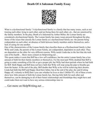 Death Of A Salesman Family Essay
What is a dysfunctional family ? A dysfunctional family is a family that has many issues, such as not
trusting each other; lying to each other; and not being there for each other; etc., that are unnoticed by
the family members. In the play, Death of a Salesman by Arthur Miller, the Loman family are
considered a dysfunctional family. The Loman family has many issues present throughout the play.
Some of the issues that classify the Loman family as a dysfunctional family are: the parents being
codependent on each other; an absence of faith between family members and/or themselves; and a
lack of caring for one another.
One of the characteristics of the Loman family that classifies them as a Dysfunctional family is that
Willy and Linda, the parents of the Loman Family, are codependent, dependent on each other. They
are dependent on the other for very different reasons. Willy needs Linda due to the fact that she took
care of his health ... Show more content on Helpwriting.net ...
This quote makes it seem that Biff has a low self confidence, but the entire Loman family has a low
amount of faith for their family members or themselves. For the most part Willy doubted that Biff is
going to make something of his life or get a proper job, but Willy had short periods where he had faith
for Biff. Both Happy and Biff does not have faith that Willy will stop using the pipe to breathe gas
from the heater. At the end of the play, Biff doubts that Willy or he will be achieving their dreams.
Linda had faith that Biff and Happy liked their father, but at the end of the play she said [Cutting
Happy off, violently to Biff] Don t you care whether he lives or dies? (Miller 97). All of these events
show how little amount of faith the Loman family has. Having little faith for each other and
themselves, can be damaging to all of their future relationships and friendships they might have and
could make them not want to have any serious relationships later in
... Get more on HelpWriting.net ...
 