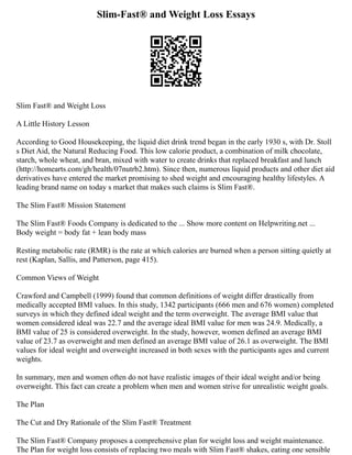 Slim-Fast® and Weight Loss Essays
Slim Fast® and Weight Loss
A Little History Lesson
According to Good Housekeeping, the liquid diet drink trend began in the early 1930 s, with Dr. Stoll
s Diet Aid, the Natural Reducing Food. This low calorie product, a combination of milk chocolate,
starch, whole wheat, and bran, mixed with water to create drinks that replaced breakfast and lunch
(http://homearts.com/gh/health/07nutrb2.htm). Since then, numerous liquid products and other diet aid
derivatives have entered the market promising to shed weight and encouraging healthy lifestyles. A
leading brand name on today s market that makes such claims is Slim Fast®.
The Slim Fast® Mission Statement
The Slim Fast® Foods Company is dedicated to the ... Show more content on Helpwriting.net ...
Body weight = body fat + lean body mass
Resting metabolic rate (RMR) is the rate at which calories are burned when a person sitting quietly at
rest (Kaplan, Sallis, and Patterson, page 415).
Common Views of Weight
Crawford and Campbell (1999) found that common definitions of weight differ drastically from
medically accepted BMI values. In this study, 1342 participants (666 men and 676 women) completed
surveys in which they defined ideal weight and the term overweight. The average BMI value that
women considered ideal was 22.7 and the average ideal BMI value for men was 24.9. Medically, a
BMI value of 25 is considered overweight. In the study, however, women defined an average BMI
value of 23.7 as overweight and men defined an average BMI value of 26.1 as overweight. The BMI
values for ideal weight and overweight increased in both sexes with the participants ages and current
weights.
In summary, men and women often do not have realistic images of their ideal weight and/or being
overweight. This fact can create a problem when men and women strive for unrealistic weight goals.
The Plan
The Cut and Dry Rationale of the Slim Fast® Treatment
The Slim Fast® Company proposes a comprehensive plan for weight loss and weight maintenance.
The Plan for weight loss consists of replacing two meals with Slim Fast® shakes, eating one sensible
 