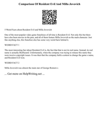 Comparison Of Resident Evil And Milla Jovovich
5 Weird Facts about Resident Evil and Milla Jovovich
One of the most popular video game franchises of all time is Resident Evil. Not only this but there
have also been movies in the past, and all of them feature Milla Jovovich as the main character. Just
like anything else, this franchise also has some very weird facts behind it.
WEIRD FACT 1
The most interesting fact about Resident Evil is, the fact that that is not its real name. Instead, its real
name is actually BioHazard. Unfortunately, when the company was trying to release this name they
were receive copyright issues. It was then that the company held a contest to change the game s name,
and Resident Evil won.
WEIRD FACT 2
Milla Jovovich was almost the main star of George Romero s
... Get more on HelpWriting.net ...
 