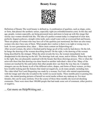 Beauty Essay
Definition of Beauty The word beauty is defined as, A combination of qualities, such as shape, color,
or form, that pleases the aesthetic senses, especially sight (en.oxforddictionaries.com). In this day and
age, people, women especially, are being pressured more and more to keep up with this image that
society says women should look like. The idea of a perfect woman today is comprised of clear skin,
perfectly shaped eyebrows, straight white teeth, and a small waist with an oversized butt and breasts.
There are plenty of women who may have all of the qualities just mentioned, but there are also many
women who don t have any of them. What people don t realize is there is no right or wrong way to
look. As new generations arise, ideas ... Show more content on Helpwriting.net ...
After several women, the artist is finished and he hangs up all of the work he had drawn. On the left,
he hangs the drawing of the woman describing herself. On the right, is the drawing of the woman
being described by the stranger. When the artist reveals the two, the women immediately look
disappointed in the drawing on the left. The drawings look sad, mean, and/or lifeless. When they look
to the right, they are pleasantly surprised with the beauty that those drawings possess. This is when the
artist tells them that that drawing was done based on another individual s idea of her. Many of the
women are touched by this and realize that other people don t see them the way they do. Complete
strangers can see the beauty in all of the different colors, shapes, and forms of these women, yet they
have trouble looking past the features that stand out negatively, as do many people, including men.
The video titled You Look Disgusting was made by a woman, Em Ford, who started experimenting
with her image and what she revealed to the world via social media. Three months prior to posting this
video, she started posting pictures of herself on social media without any makeup on. For most
females, this can be scary territory. Over the course of those three months she received shocking
comments. There were more than 100,000 people that had made some sort of comment, either positive
or negative,
... Get more on HelpWriting.net ...
 