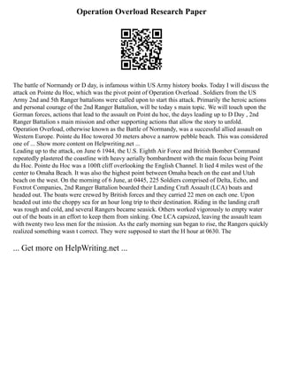 Operation Overload Research Paper
The battle of Normandy or D day, is infamous within US Army history books. Today I will discuss the
attack on Pointe du Hoc, which was the pivot point of Operation Overload . Soldiers from the US
Army 2nd and 5th Ranger battalions were called upon to start this attack. Primarily the heroic actions
and personal courage of the 2nd Ranger Battalion, will be today s main topic. We will touch upon the
German forces, actions that lead to the assault on Point du hoc, the days leading up to D Day , 2nd
Ranger Battalion s main mission and other supporting actions that allow the story to unfold.
Operation Overload, otherwise known as the Battle of Normandy, was a successful allied assault on
Western Europe. Pointe du Hoc towered 30 meters above a narrow pebble beach. This was considered
one of ... Show more content on Helpwriting.net ...
Leading up to the attack, on June 6 1944, the U.S. Eighth Air Force and British Bomber Command
repeatedly plastered the coastline with heavy aerially bombardment with the main focus being Point
du Hoc. Pointe du Hoc was a 100ft cliff overlooking the English Channel. It lied 4 miles west of the
center to Omaha Beach. It was also the highest point between Omaha beach on the east and Utah
beach on the west. On the morning of 6 June, at 0445, 225 Soldiers comprised of Delta, Echo, and
Foxtrot Companies, 2nd Ranger Battalion boarded their Landing Craft Assault (LCA) boats and
headed out. The boats were crewed by British forces and they carried 22 men on each one. Upon
headed out into the choppy sea for an hour long trip to their destination. Riding in the landing craft
was rough and cold, and several Rangers became seasick. Others worked vigorously to empty water
out of the boats in an effort to keep them from sinking. One LCA capsized, leaving the assault team
with twenty two less men for the mission. As the early morning sun began to rise, the Rangers quickly
realized something wasn t correct. They were supposed to start the H hour at 0630. The
... Get more on HelpWriting.net ...
 