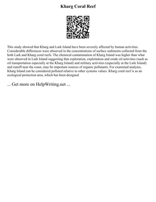 Kharg Coral Reef
This study showed that Kharg and Lark Island have been severely affected by human activities.
Considerable differences were observed in the concentrations of surface sediments collected from the
both Lark and Kharg coral reefs. The chemical contamination of Kharg Island was higher than what
were observed in Lark Island suggesting that exploration, exploitation and crude oil activities (such as
oil transportation especially at the Kharg Island) and military activities (especially at the Lark Island)
and runoff near the coast, may be important sources of organic pollutants. For examined analytes,
Kharg Island can be considered polluted relative to other systems values. Kharg coral reef is as an
ecological protection area, which has been designed
... Get more on HelpWriting.net ...
 