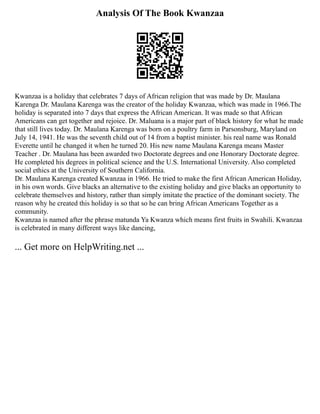 Analysis Of The Book Kwanzaa
Kwanzaa is a holiday that celebrates 7 days of African religion that was made by Dr. Maulana
Karenga Dr. Maulana Karenga was the creator of the holiday Kwanzaa, which was made in 1966.The
holiday is separated into 7 days that express the African American. It was made so that African
Americans can get together and rejoice. Dr. Maluana is a major part of black history for what he made
that still lives today. Dr. Maulana Karenga was born on a poultry farm in Parsonsburg, Maryland on
July 14, 1941. He was the seventh child out of 14 from a baptist minister. his real name was Ronald
Everette until he changed it when he turned 20. His new name Maulana Karenga means Master
Teacher . Dr. Maulana has been awarded two Doctorate degrees and one Honorary Doctorate degree.
He completed his degrees in political science and the U.S. International University. Also completed
social ethics at the University of Southern California.
Dr. Maulana Karenga created Kwanzaa in 1966. He tried to make the first African American Holiday,
in his own words. Give blacks an alternative to the existing holiday and give blacks an opportunity to
celebrate themselves and history, rather than simply imitate the practice of the dominant society. The
reason why he created this holiday is so that so he can bring African Americans Together as a
community.
Kwanzaa is named after the phrase matunda Ya Kwanza which means first fruits in Swahili. Kwanzaa
is celebrated in many different ways like dancing,
... Get more on HelpWriting.net ...
 