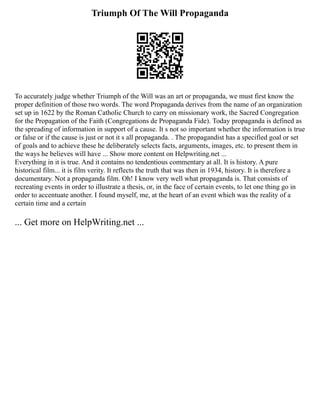 Triumph Of The Will Propaganda
To accurately judge whether Triumph of the Will was an art or propaganda, we must first know the
proper definition of those two words. The word Propaganda derives from the name of an organization
set up in 1622 by the Roman Catholic Church to carry on missionary work, the Sacred Congregation
for the Propagation of the Faith (Congregations de Propaganda Fide). Today propaganda is defined as
the spreading of information in support of a cause. It s not so important whether the information is true
or false or if the cause is just or not it s all propaganda. . The propagandist has a specified goal or set
of goals and to achieve these he deliberately selects facts, arguments, images, etc. to present them in
the ways he believes will have ... Show more content on Helpwriting.net ...
Everything in it is true. And it contains no tendentious commentary at all. It is history. A pure
historical film... it is film verity. It reflects the truth that was then in 1934, history. It is therefore a
documentary. Not a propaganda film. Oh! I know very well what propaganda is. That consists of
recreating events in order to illustrate a thesis, or, in the face of certain events, to let one thing go in
order to accentuate another. I found myself, me, at the heart of an event which was the reality of a
certain time and a certain
... Get more on HelpWriting.net ...
 