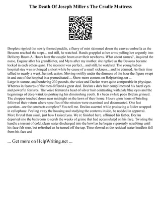 The Death Of Joseph Miller s The Cradle Mattress
Droplets rippled the newly formed puddle, a flurry of mist skimmed down the canvas umbrella as the
Bessons reached the steps... and still, he watched. Hands grappled at her arms pulling her urgently into
Delivery Room A. Hours later the couple beam over their newborns. What about names? , inquired the
nurse, Eugene after his grandfather, and Myra after my mother. she replied as the Bessons became
locked in each others gaze. The moment was perfect... and still, he watched. The young babies
hospital stay was prolonged a short while by cause of a small sickness... and he planned. As their time
tallied to nearly a week, he took action. Moving swiftly under the dimness of the hour the figure swept
in and out of the hospital in a premeditated ... Show more content on Helpwriting.net ...
Large in stature, and bordering 230 pounds, the voice and Declan were quite comparable in physique.
Whereas in features of the men differed a great deal. Declan s dark hair complimented his hazel eyes
and powerful features. The voice featured a head of silver hair contrasting with pale blue eyes and the
beginnings of deep wrinkles portraying his diminishing youth. It s been awhile pops Declan grinned.
The chopper touched down near midnight on the lawn of their home. Hours upon hours of briefing
followed their return where specifics of the mission were examined and documented. One last
question...are the contracts complete? You tell me. Declan asserted while producing a folder wrapped
in cellophane. Peeling away the housing and studying the contents inside, he nodded in approval.
More Brutal than usual, just how I raised you. We re finished here. affirmed his father. Declan
departed into the bathroom to scrub the weeks of grime that had accumulated on his face. Twisting the
handle a torrent of cold, clean water discharged into the bowl as he began vigorously scrubbing until
his face felt sore, but refreshed as he turned off the tap. Time slowed as the residual water beadlets fell
from his face and
... Get more on HelpWriting.net ...
 