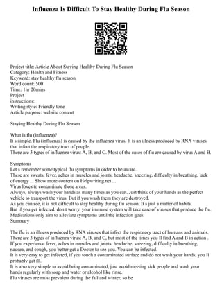 Influenza Is Difficult To Stay Healthy During Flu Season
Project title: Article About Staying Healthy During Flu Season
Category: Health and Fitness
Keyword: stay healthy flu season
Word count: 500
Time: 1hr 20mins
Project
instructions:
Writing style: Friendly tone
Article purpose: website content
Staying Healthy During Flu Season
What is flu (influenza)?
It s simple. Flu (influenza) is caused by the influenza virus. It is an illness produced by RNA viruses
that infect the respiratory tract of people.
There are 3 types of influenza virus: A, B, and C. Most of the cases of flu are caused by virus A and B.
Symptoms
Let s remember some typical flu symptoms in order to be aware.
These are sweats, fever, aches in muscles and joints, headache, sneezing, difficulty in breathing, lack
of energy ... Show more content on Helpwriting.net ...
Virus loves to contaminate those areas.
Always, always wash your hands as many times as you can. Just think of your hands as the perfect
vehicle to transport the virus. But if you wash them they are destroyed.
As you can see, it is not difficult to stay healthy during flu season. It s just a matter of habits.
But if you get infected, don t worry, your immune system will take care of viruses that produce the flu.
Medications only aim to alleviate symptoms until the infection goes.
Summary
The flu is an illness produced by RNA viruses that infect the respiratory tract of humans and animals.
There are 3 types of influenza virus: A, B, and C, but most of the times you ll find A and B in action .
If you experience fever, aches in muscles and joints, headache, sneezing, difficulty in breathing,
nausea, and cough, you better get a Doctor to see you. You can be infected.
It is very easy to get infected, if you touch a contaminated surface and do not wash your hands, you ll
probably get ill.
It is also very simple to avoid being contaminated, just avoid meeting sick people and wash your
hands regularly with soap and water or alcohol like rinse.
Flu viruses are most prevalent during the fall and winter, so be
 