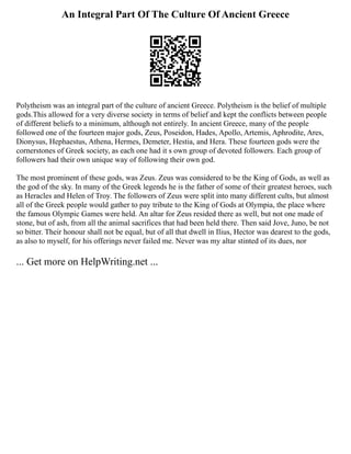 An Integral Part Of The Culture Of Ancient Greece
Polytheism was an integral part of the culture of ancient Greece. Polytheism is the belief of multiple
gods.This allowed for a very diverse society in terms of belief and kept the conflicts between people
of different beliefs to a minimum, although not entirely. In ancient Greece, many of the people
followed one of the fourteen major gods, Zeus, Poseidon, Hades, Apollo, Artemis, Aphrodite, Ares,
Dionysus, Hephaestus, Athena, Hermes, Demeter, Hestia, and Hera. These fourteen gods were the
cornerstones of Greek society, as each one had it s own group of devoted followers. Each group of
followers had their own unique way of following their own god.
The most prominent of these gods, was Zeus. Zeus was considered to be the King of Gods, as well as
the god of the sky. In many of the Greek legends he is the father of some of their greatest heroes, such
as Heracles and Helen of Troy. The followers of Zeus were split into many different cults, but almost
all of the Greek people would gather to pay tribute to the King of Gods at Olympia, the place where
the famous Olympic Games were held. An altar for Zeus resided there as well, but not one made of
stone, but of ash, from all the animal sacrifices that had been held there. Then said Jove, Juno, be not
so bitter. Their honour shall not be equal, but of all that dwell in Ilius, Hector was dearest to the gods,
as also to myself, for his offerings never failed me. Never was my altar stinted of its dues, nor
... Get more on HelpWriting.net ...
 