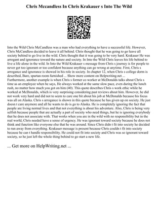 Chris Mccandless In Chris Krakauer s Into The Wild
Into the Wild Chris McCandless was a man who had everything to have a successful life. However,
Chris McCandless decided to leave it all behind. Chris thought that he was going to go leave all
society behind to go live in the wild. Chris thought that it was going to be very hard. Krakauer He was
arrogant and ignorance toward the nature and society. In Into the Wild Chris leaves his life behind to
live a life alone in the wild. In Into the Wild Krakauer s message from Chris s journey is for people to
never get too ignorant or too confident because anything can go wrong at anytime. First, Chris s
arrogance and ignorance is showed in his role in society. In chapter 12, when Chris s college dorm is
described, Bare, spartan room furnished ... Show more content on Helpwriting.net ...
Furthermore, another example is when Chris s former co worker at McDonalds talks about Chris s
time as an employee when he says, He always worked at the same slow pace, even during the lunch
rush, no matter how much you got on him (40). This quote describes Chris s work ethic while he
worked at McDonalds, which is very surprising considering past reviews about him. However, he did
not work very hard and did not to seem to care one bit about his job at McDonalds because his focus
was all on Alaska. Chris s arrogance is shown in this quote because he has given up on society. He just
doesn t care anymore and all he wants to do is go to Alaska. He is completely ignoring the fact that
people are living normal lives and that not everything is about his adventure. Also, Chris is being very
selfish because people that are actually a part of society who need things, but he is ignoring everybody
that he does not associate with. That works when you are in the wild with no responsibility but in the
real world, Chris needed have a sense of urgency. He was ignorant toward society because he does not
think and function like everyone else that he was around. Since Chris didn t fit into society he decided
to run away from everything. Krakauer message is present because Chris couldn t fit into society
because he can t handle responsibility. He could not fit into society and Chris was so ignorant toward
society, so he just left the whole thing behind to go start a new life.
... Get more on HelpWriting.net ...
 