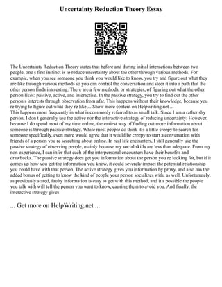 Uncertainty Reduction Theory Essay
The Uncertainty Reduction Theory states that before and during initial interactions between two
people, one s first instinct is to reduce uncertainty about the other through various methods. For
example, when you see someone you think you would like to know, you try and figure out what they
are like through various methods so you can control the conversation and steer it into a path that the
other person finds interesting. There are a few methods, or strategies, of figuring out what the other
person likes: passive, active, and interactive. In the passive strategy, you try to find out the other
person s interests through observation from afar. This happens without their knowledge, because you
re trying to figure out what they re like ... Show more content on Helpwriting.net ...
This happens most frequently in what is commonly referred to as small talk. Since I am a rather shy
person, I don t generally use the active nor the interactive strategy of reducing uncertainty. However,
because I do spend most of my time online, the easiest way of finding out more information about
someone is through passive strategy. While most people do think it s a little creepy to search for
someone specifically, even more would agree that it would be creepy to start a conversation with
friends of a person you re searching about online. In real life encounters, I still generally use the
passive strategy of observing people, mainly because my social skills are less than adequate. From my
non experience, I can infer that each of the interpersonal encounters have their benefits and
drawbacks. The passive strategy does get you information about the person you re looking for, but if it
comes up how you got the information you know, it could severely impact the potential relationship
you could have with that person. The active strategy gives you information by proxy, and also has the
added bonus of getting to know the kind of people your person socializes with, as well. Unfortunately,
as previously stated, faulty information is easy to get with this method, and it s possible the people
you talk with will tell the person you want to know, causing them to avoid you. And finally, the
interactive strategy gives
... Get more on HelpWriting.net ...
 