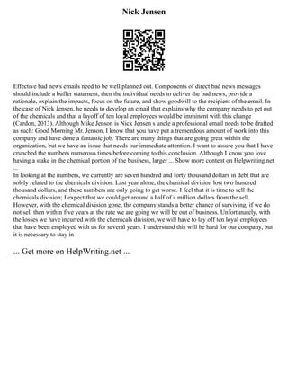 Nick Jensen
Effective bad news emails need to be well planned out. Components of direct bad news messages
should include a buffer statement, then the individual needs to deliver the bad news, provide a
rationale, explain the impacts, focus on the future, and show goodwill to the recipient of the email. In
the case of Nick Jensen, he needs to develop an email that explains why the company needs to get out
of the chemicals and that a layoff of ten loyal employees would be imminent with this change
(Cardon, 2013). Although Mike Jenson is Nick Jensen s uncle a professional email needs to be drafted
as such: Good Morning Mr. Jenson, I know that you have put a tremendous amount of work into this
company and have done a fantastic job. There are many things that are going great within the
organization, but we have an issue that needs our immediate attention. I want to assure you that I have
crunched the numbers numerous times before coming to this conclusion. Although I know you love
having a stake in the chemical portion of the business, larger ... Show more content on Helpwriting.net
...
In looking at the numbers, we currently are seven hundred and forty thousand dollars in debt that are
solely related to the chemicals division. Last year alone, the chemical division lost two hundred
thousand dollars, and these numbers are only going to get worse. I feel that it is time to sell the
chemicals division; I expect that we could get around a half of a million dollars from the sell.
However, with the chemical division gone, the company stands a better chance of surviving, if we do
not sell then within five years at the rate we are going we will be out of business. Unfortunately, with
the losses we have incurred with the chemicals division, we will have to lay off ten loyal employees
that have been employed with us for several years. I understand this will be hard for our company, but
it is necessary to stay in
... Get more on HelpWriting.net ...
 