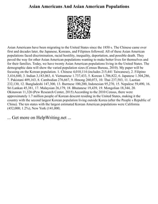 Asian Americans And Asian American Populations
Asian Americans have been migrating to the United States since the 1850 s. The Chinese came over
first and decades later, the Japanese, Koreans, and Filipinos followed. All of these Asian American
populations faced discrimination, racial hostility, inequality, deportation, and possible death. They
paved the way for other Asian American populations wanting to make better lives for themselves and
for their families. Today, we have twenty Asian American populations living in the United States. The
demographic data will show the varied population sizes (Census Bureau, 2010). My paper will be
focusing on the Korean population. 1. Chinese 4,010,114 (includes 215,441 Taiwanese), 2. Filipino
3,416,840, 3. Indian 3,183,063, 4. Vietnamese 1.737,433, 5. Korean 1,706,822, 6. Japanese 1.304,286,
7. Pakistani 409,163, 8. Cambodian 276,667, 9. Hmong 260,073, 10. Thai 237,583, 11. Laotian
232,130, 12. Bangladeshi 147,300, 13. Burmese 100,200, Indonesian 95,270, 15. Nepalese 59,490, 16.
Sri Lankan 45,381, 17. Malaysian 26,179, 18. Bhutanese 19,439, 19. Mongolian 18,344, 20.
Okinawan 11,326 (Pew Research Center, 2015) According to the 2010 Census, there were
approximately 1.7 million people of Korean descent residing in the United States, making it the
country with the second largest Korean population living outside Korea (after the People s Republic of
China). The ten states with the largest estimated Korean American populations were California
(452,000; 1.2%), New York (141,000;
... Get more on HelpWriting.net ...
 