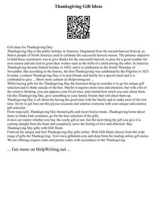 Thanksgiving Gift Ideas
Gift ideas for Thanksgiving Day:
Thanksgiving Day is the public holiday in America. Originated from the ancient harvest festival, as
Native people of North America used to celebrate the successful harvest season. The primary objective
to hold these ceremonies was to give thanks for the successful harvest, to pray for a good weather for
next season and ask God to grant their wishes such as the birth of a child among the other. In America
Thanksgiving became federal holiday in 1863, and it is celebrated on the fourth Thursday of
November. But according to the history, the first Thanksgiving was celebrated by the Pilgrims in 1621.
In today s context Thanksgiving Day is to join friends and family for a special meal and it is
celebrated to give ... Show more content on Helpwriting.net ...
While buying gifts for the Thanksgiving Day the foremost thing to consider is to go for unique gift
selection and to think outside of the box. Maybe it requires more time and attention, but with a bit of
the creative thinking, you can appease your loved ones, and remind how much you care about them.
On this Thanksgiving Day, give something to your family friends that will cheer them up.
Thanksgiving Day is all about the having the good time with the family and to make most of the lost
time. So try to get best out this joyous occasion and surprise everyone with your unique and creative
gift selection.
From especially Thanksgiving Day themed gifts and sweet festive treats, Thanksgiving home decor
items to funky kids costumes, go for the best selection of the gifts.
It does not matter whether you buy the costly gift or not, but the most thing the gift you give it is
coming straight from the heart and completely serve the feeling of love and affection. Buy
Thanksgiving Day gifts with Glib Deals
Find out the unique and best Thanksgiving Day gifts online. With Glib Deals choose from the wide
range of gifts for Thanksgiving. Visit www.glibdeals.com and shop from the leading online gift stores.
We are offering coupon codes and promo codes with accordance to the Thanksgiving
... Get more on HelpWriting.net ...
 