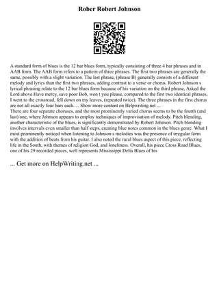 Rober Robert Johnson
A standard form of blues is the 12 bar blues form, typically consisting of three 4 bar phrases and in
AAB form. The AAB form refers to a pattern of three phrases. The first two phrases are generally the
same, possibly with a slight variation. The last phrase, (phrase B) generally consists of a different
melody and lyrics than the first two phrases, adding contrast to a verse or chorus. Robert Johnson s
lyrical phrasing relate to the 12 bar blues form because of his variation on the third phrase, Asked the
Lord above Have mercy, save poor Bob, won t you please, compared to the first two identical phrases,
I went to the crossroad, fell down on my leaves, (repeated twice). The three phrases in the first chorus
are not all exactly four bars each. ... Show more content on Helpwriting.net ...
There are four separate choruses, and the most prominently varied chorus seems to be the fourth (and
last) one, where Johnson appears to employ techniques of improvisation of melody. Pitch blending,
another characteristic of the blues, is significantly demonstrated by Robert Johnson. Pitch blending
involves intervals even smaller than half steps, creating blue notes common in the blues genre. What I
most prominently noticed when listening to Johnson s melodies was the presence of irregular form
with the addition of beats from his guitar. I also noted the rural blues aspect of this piece, reflecting
life in the South, with themes of religion God, and loneliness. Overall, his piece Cross Road Blues,
one of his 29 recorded pieces, well represents Mississippi Delta Blues of his
... Get more on HelpWriting.net ...
 