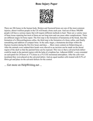 Bone Injury Paper
There are 206 bones in the human body. Broken and fractured bones are one of the most common
injuries, about 6 million people in the US will break a bone each year. And out of these 300,000
people will have a serious injury that will require different methods to heal. There are a variety ways
of bone tissue repairing but most of them are not long term and can cause other complications. There
are different stages for bone repair. The first step is the formation of hematoma at the break, then the
formation of a fibrocartilaginous callus, the third step is the formation of a bony callus, and finally
remodeling and addition of compact bone. In the early stages, a hematoma develops within the
fracture location during the first few hours and days. ... Show more content on Helpwriting.net ...
After the animals were sedated their heads were shaved so an incision can be made on the dorsal
region of the skull so that the parietal bone can be exposed. This was so that a calvarial hole defect
could be made in the parietal region with the help of a trephine bur. Adherent hMSC s were extended
on each patch for 24 hours at 37 Celsius in a 5% CO2 moistened atmosphere. After the cells were
incubated they were placed on the calvarial defect. And an equal number cells treated with 0.5% of
fibrin gel and place on the calvariel defects for the control
... Get more on HelpWriting.net ...
 