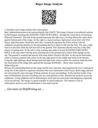 Roger Image Analysis
a. Introduce your image and provide a description.
http://editorialcartoonists.com/cartoon/display.cfm/156452/ The image I choose is an editorial cartoon
by Rob Rogers featuring the DANGER: FAKE NEWS HOLE , through the Association of American
Editorial Cartoonist. The hole in the ground represents the fake news covering almost the entire third
quarter bottom part of the image. To the right is a man (wearing a light green sweat shirt with USA
letters, light blue pants, black belt, and a hat. I assume he represent the USA) is busy with his
cellphone not paying attention to his surrounding that he is about to fall into the hole. The man s right
foot is on the hole while the left foot still in the ground. This illustrates that the man has a fifty/fifty
chance of getting hurt. To the left is a big warning sign made of wood: DANGER FAKE NEWS
HOLE in all caps letter with big arrow pointing down the ground and a yellow bulb signage on the
top. The ground is cracked and uneven with stone debris closed to the hole. In the top are barricades
made of cement, painted with yellow in the top, light green in the middle and white in the bottom.
Using the right lightings, black background and right color such as yellow for cautions made the hole
the focal point of the image that captured the message DANGER ... Show more content on
Helpwriting.net ...
Discuss the relationship between the image and the text, and state what argument the text is making by
using one of the inductive argument structures that were mentioned in this lesson. Both image and text
are conveying the same message of being cautious of your surroundings. In the internet world, it has
tons of information, but not everything you see, read and hear is true. Internet can easily be access by
cellphones. Using cellphone can be distracting by itself and can cause harm and dangerous especially
if you are driving. The image is a good example of causal induction. The internet is full of
information, however, not all information is true and it can be
... Get more on HelpWriting.net ...
 