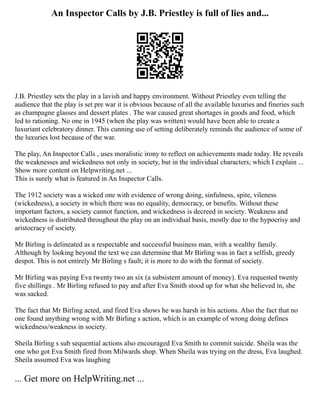 An Inspector Calls by J.B. Priestley is full of lies and...
J.B. Priestley sets the play in a lavish and happy environment. Without Priestley even telling the
audience that the play is set pre war it is obvious because of all the available luxuries and fineries such
as champagne glasses and dessert plates . The war caused great shortages in goods and food, which
led to rationing. No one in 1945 (when the play was written) would have been able to create a
luxuriant celebratory dinner. This cunning use of setting deliberately reminds the audience of some of
the luxuries lost because of the war.
The play, An Inspector Calls , uses moralistic irony to reflect on achievements made today. He reveals
the weaknesses and wickedness not only in society, but in the individual characters; which I explain ...
Show more content on Helpwriting.net ...
This is surely what is featured in An Inspector Calls.
The 1912 society was a wicked one with evidence of wrong doing, sinfulness, spite, vileness
(wickedness), a society in which there was no equality, democracy, or benefits. Without these
important factors, a society cannot function, and wickedness is decreed in society. Weakness and
wickedness is distributed throughout the play on an individual basis, mostly due to the hypocrisy and
aristocracy of society.
Mr Birling is delineated as a respectable and successful business man, with a wealthy family.
Although by looking beyond the text we can determine that Mr Birling was in fact a selfish, greedy
despot. This is not entirely Mr Birling s fault; it is more to do with the format of society.
Mr Birling was paying Eva twenty two an six (a subsistent amount of money). Eva requested twenty
five shillings . Mr Birling refused to pay and after Eva Smith stood up for what she believed in, she
was sacked.
The fact that Mr Birling acted, and fired Eva shows he was harsh in his actions. Also the fact that no
one found anything wrong with Mr Birling s action, which is an example of wrong doing defines
wickedness/weakness in society.
Sheila Birling s sub sequential actions also encouraged Eva Smith to commit suicide. Sheila was the
one who got Eva Smith fired from Milwards shop. When Sheila was trying on the dress, Eva laughed.
Sheila assumed Eva was laughing
... Get more on HelpWriting.net ...
 