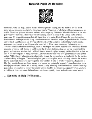 Research Paper On Homeless
Homeless. Who are they? Adults, males, minority groups, elderly, and the disabled are the most
reported and common people to be homeless. Nearly 78 percent of all sheltered homeless persons are
adults. Nearly, 62 percent are males and/or a minority group. No matter what the characteristics, any
person can be homeless. Homelessness is becoming less of an issue in the United States and has
decreased 2.3 percent in general, but still has a tight grip on the United States. To keep decreasing
homelessness and improve the living situation of current homeless people, larger shelters for families
can be built, local business can provide jobs to help get the homeless on their feet, volunteers and
donations can be used to provide essential materials ... Show more content on Helpwriting.net ...
You lose control of the smallest things, such as where you will sleep. Reports have concluded that the
majority of people with family or children on the streets with them, state not having control and the
power to determine whether their child will have a warm/dry place to sleep and food in their bellies, as
one of the hardest parts of being homeless. Adults with children who have gone the route of a system
called PATH, the city s homeless families intake center, the persons have to be eligible for the shelter.
And they keep telling you, You re not eligible, you re not eligible, there s nothing you can do, he says.
I have a disabled child, how are you gonna deny shelter? It kind of breaks you down ... because it s
like they want to break you down so you give up and not push to be housed if you re homeless, even
though you have no choice but to push (Ganeva, 2015). Knowing that some shelters do not allow any
person that is homeless to occupy the shelter unless eligible, is outrageous, especially when you have
a child(ren). However, most shelters have a maximum capacity limit, so families are more so not
... Get more on HelpWriting.net ...
 
