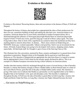 Evolution or Revolution
Evolution or Revolution? Recurring themes, ideas and conventions in the dramas of Ibsen, O Neill and
Shepard.
Throughout the history of drama, playwrights have appropriated the ideas of their predecessors for
their own use, sometimes building on them and making the idea their own. American drama is no
exception. American drama has its roots firmly entrenched in modern European drama, this is
illustrated through the influence of Norwegian playwright Henrik Ibsen on American playwright
Eugene O Neill. O Neill once wrote, quot;Not long ago I read all of Ibsen s plays again. The same
living truth is there. Only to fools with a superficial eye cocked to detect the incidental can they have
anything dated or outworn about them. As dramas ... Show more content on Helpwriting.net ...
WESTON: Some guy. Looked respectable. Talked a real good line. Said it was an investment for the
future. All kinds of great things were going to be developed. Golf courses, shopping centers, banks,
sauna baths. All that kinda stuff. So I bought it. quot; (Curse of the Starving Class p.158).
This illustrates how this convention, mastered by Ibsen, remains unchanged as it is passed down from
generation to generation. Shepard claims in his biography that he quot;never read Ibsen quot;
(Schewey p.110), therefore if Shepard did not appropriate this idea from Ibsen it is logical to assume
that he appropriated it from O Neill whom he has already openly declared his debt to. This is an
example of a Modern European convention having a direct influence on American drama.
Another idea that remains relatively unchanged through the course of recent history is that of heredity.
Heredity is a theme that features strongly in Ibsen s Hedda Gabler as Ibsen himself states in a letter to
the Count Moritz Prozor, quot;The title of the play is Hedda Gabler [italics mine]. My intention in
giving it this name was to indicate that Hedda as a personality is to be regarded rather as her father s
daughter than as her husband s wife. quot; (ds.dial.pipex.com). This heredity is emphasised
throughout the play. O Neill uses the idea of heredity to good effect in both Long Day s Journey into
Night and Desire Under the Elms, in Long Day s Journey into Night, Edmund becomes the focal
... Get more on HelpWriting.net ...
 