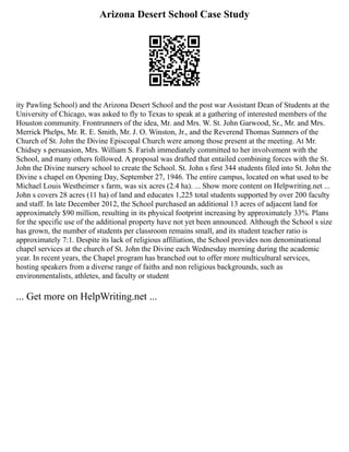 Arizona Desert School Case Study
ity Pawling School) and the Arizona Desert School and the post war Assistant Dean of Students at the
University of Chicago, was asked to fly to Texas to speak at a gathering of interested members of the
Houston community. Frontrunners of the idea, Mr. and Mrs. W. St. John Garwood, Sr., Mr. and Mrs.
Merrick Phelps, Mr. R. E. Smith, Mr. J. O. Winston, Jr., and the Reverend Thomas Sumners of the
Church of St. John the Divine Episcopal Church were among those present at the meeting. At Mr.
Chidsey s persuasion, Mrs. William S. Farish immediately committed to her involvement with the
School, and many others followed. A proposal was drafted that entailed combining forces with the St.
John the Divine nursery school to create the School. St. John s first 344 students filed into St. John the
Divine s chapel on Opening Day, September 27, 1946. The entire campus, located on what used to be
Michael Louis Westheimer s farm, was six acres (2.4 ha). ... Show more content on Helpwriting.net ...
John s covers 28 acres (11 ha) of land and educates 1,225 total students supported by over 200 faculty
and staff. In late December 2012, the School purchased an additional 13 acres of adjacent land for
approximately $90 million, resulting in its physical footprint increasing by approximately 33%. Plans
for the specific use of the additional property have not yet been announced. Although the School s size
has grown, the number of students per classroom remains small, and its student teacher ratio is
approximately 7:1. Despite its lack of religious affiliation, the School provides non denominational
chapel services at the church of St. John the Divine each Wednesday morning during the academic
year. In recent years, the Chapel program has branched out to offer more multicultural services,
hosting speakers from a diverse range of faiths and non religious backgrounds, such as
environmentalists, athletes, and faculty or student
... Get more on HelpWriting.net ...
 