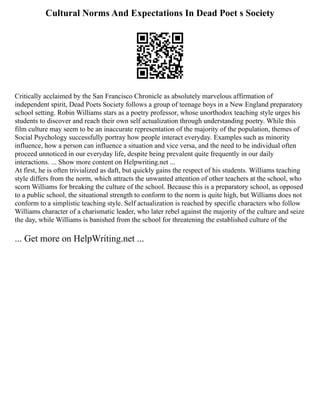 Cultural Norms And Expectations In Dead Poet s Society
Critically acclaimed by the San Francisco Chronicle as absolutely marvelous affirmation of
independent spirit, Dead Poets Society follows a group of teenage boys in a New England preparatory
school setting. Robin Williams stars as a poetry professor, whose unorthodox teaching style urges his
students to discover and reach their own self actualization through understanding poetry. While this
film culture may seem to be an inaccurate representation of the majority of the population, themes of
Social Psychology successfully portray how people interact everyday. Examples such as minority
influence, how a person can influence a situation and vice versa, and the need to be individual often
proceed unnoticed in our everyday life, despite being prevalent quite frequently in our daily
interactions. ... Show more content on Helpwriting.net ...
At first, he is often trivialized as daft, but quickly gains the respect of his students. Williams teaching
style differs from the norm, which attracts the unwanted attention of other teachers at the school, who
scorn Williams for breaking the culture of the school. Because this is a preparatory school, as opposed
to a public school, the situational strength to conform to the norm is quite high, but Williams does not
conform to a simplistic teaching style. Self actualization is reached by specific characters who follow
Williams character of a charismatic leader, who later rebel against the majority of the culture and seize
the day, while Williams is banished from the school for threatening the established culture of the
... Get more on HelpWriting.net ...
 