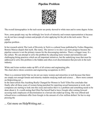 Pipeline Problem
The overall demographics in the tech sector are pretty skewed to white men and to some degree Asian.
Now, some people may say the strikingly low levels of minority and women representation is because
we do not have enough women and people of color applying for the job in the tech sector. The so
called
pipeline problem .
In her research article The Lack of Diversity in Tech is a cultural Issue published by Forbes Magazine,
Bonnie Marcus dispels that myth. She states, The answer is we don t see more progress because the
pipeline concern is not the primary reason for the discouraging statistics. There s a bigger issue. It s
the culture. We can attempt to solve the problem by educating more women and minorities and
challenging hiring practices which are all important initiatives, but the underlying issue that must be
addressed to solve this problem is the hidden and often overt discrimination that prevails in the tech
industry.
White and Asian workers make up 88% of all science and engineering jobs.
The chart above shows scientists and engineering occupations in 2013.
There is a common belief that we do not see many women and minorities in tech because that there
are simply not enough female and minority students studying math and science. ... Show more content
on Helpwriting.net ...
In the latest article Has Anything Really Changed for Women in Tech? Ellen Pao concludes that
finally after all these years of women being punished for reporting sexual harassment at work, tech
companies are starting to look into this issue and realize that it is a problem and something needs to be
done about it. It s worth noting that Ellen Pao herself had to leave Google after coming forward
accusing male employees of discrimination in a lawsuit she ended up losing. She was offered and
refused twice a settlement offer from Google in the amount of a few million dollars! for her to stop
pressing the
... Get more on HelpWriting.net ...
 