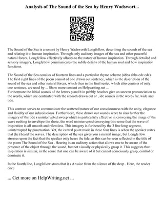 Analysis of The Sound of the Sea by Henry Wadswort...
The Sound of the Sea is a sonnet by Henry Wadsworth Longfellow, describing the sounds of the sea
and relating it to human inspiration. Through only auditory images of the sea and other powerful
natural forces, Longfellow effectively alludes to the nature of human inspiration. Through detailed and
sensory imagery, Longfellow communicates the subtle details of the human soul and how inspiration
functions.
The Sound of the Sea consists of fourteen lines and a particular rhyme scheme (abba abba cde cde).
The first eight lines of the poem consist of one drawn out sentence, which is the description of the
sound of the sea and other natural forces, which then in the final sestet, which also consists of only
one sentence, are used by ... Show more content on Helpwriting.net ...
Furthermore the labial sounds of the letters p and b in pebbly beaches give an uneven pronunciation to
the words, which are contrasted with the smooth drawn out ar , ide sounds in the words far, wide and
tide.
This contrast serves to communicate the scattered nature of our consciousness with the unity, elegance
and fluidity of our subconscious. Furthermore, these drawn out sounds serve to also further the
imagery of the tide s uninterrupted sweep which is particularly effective in conveying the image of the
wave rushing to envelope the shore, the word uninterrupted conveying this sense that the wave of
inspiration is all smooth and relentless. This imagery is furthered by the 3 line long segment,
uninterrupted by punctuation. Yet, the central point made in these four lines is when the speaker states
that (he) heard the waves. The description of the sea gives you a mental image, but Longfellow
stresses upon the fact that the speaker only hears the tide, as this can be seen reflected in the title of
the poem The Sound of the Sea . Hearing is an auditory action that allows one to be aware of the
presence of the object through the sound, but not visually or physically grasp it. This suggests that
inspiration is similar, in the sense that one can be aware of it but cannot consciously grasp, control or
dominate it.
In the fourth line, Longfellow states that it s A voice from the silence of the deep . Here, the reader
once
... Get more on HelpWriting.net ...
 