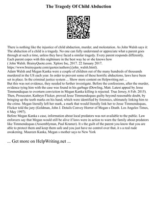 The Tragedy Of Child Abduction
There is nothing like the injustice of child abduction, murder, and molestation. As John Walsh says it:
The abduction of a child is a tragedy. No one can fully understand or appreciate what a parent goes
through at such a time, unless they have faced a similar tragedy. Every parent responds differently.
Each parent copes with this nightmare in the best way he or she knows how
( John Walsh. BrainyQuote.com. Xplore Inc, 2017. 22 January 2017.
https://www.brainyquote.com/quotes/authors/j/john_walsh.html).
Adam Walsh and Megan Kanka were a couple of children out of the many hundreds of thousands
murdered in the US each year. In order to prevent some of these horrific abductions, laws have been
set in place. In the criminal justice system ... Show more content on Helpwriting.net ...
But this was not evidence, they needed to further investigate. Before the confessions, after the murder,
evidence tying him with the case was found in his garbage (Dowling, Matt. Latest appeal by Jesse
Timmendequas to overturn conviction in Megan Kanka killing is rejected. True Jersey, 6 Feb. 2015).
Then, Prosecutor, Kathryn Flicker, proved Jesse Timmendequas guilty beyond reasonable doubt, by
bringing up the teeth marks on his hand, which were identified by forensics, ultimately linking him to
the crime. Megan literally left her mark, a mark that would literally link her to Jesse Timmendequas,
Flicker told the jury (Goldman, John J. Details Convey Horror of Megan s Death. Los Angeles Times,
6 May 1997).
Before Megan Kanka s case, information about local predators was not available to the public. Law
enforcers say that Megan would still be alive if laws were in action to warn the family about predators
like Timmendequas (Assemblyman, Paul Kramer). It s the guilt of the parent you know that you are
able to protect them and keep them safe and you just have no control over that, it s a real rude
awakening. Maureen Kanka, Megan s mother says to New York
... Get more on HelpWriting.net ...
 