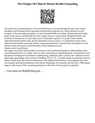 The Origins Of Clinical Mental Health Counseling
The profession of counseling has a rich and bold history, evolving through the years from varied
disciplines and birthing diverse specialties and branches along the way. Often referred to as the
youngest of the counseling specialties is clinical mental health counseling. Despite physical health s
grasp on the nation, mental health has been a major focus at various times throughout history and
continues to become an ever growing concern for people in general. As people come to better
understand mental health issues and the demand for services grows, it is important to look at how
clinical mental health counseling, and the counseling profession in general, has developed over time
and how it has advanced to meet the needs of those seeking services.
Origins in the United States
The origins of clinical mental health counseling are best explained through an understanding of the
counseling profession as a whole. From its start, counseling was interdisciplinary, evolving from such
disciplines including but not limited to anthropology, education, ethics, history, law, medical sciences,
philosophy, psychology, and sociology (Gladding, 2013, p. 3) . As people began to experience adverse
effects to their lives due to the circumstances of the Industrial Revolution, it was apparent that help
was needed, sparking humanitarian work and the beginnings of counseling. By the early 1900s people
began to take notice of the counseling profession in the form of the progressive guidance
... Get more on HelpWriting.net ...
 