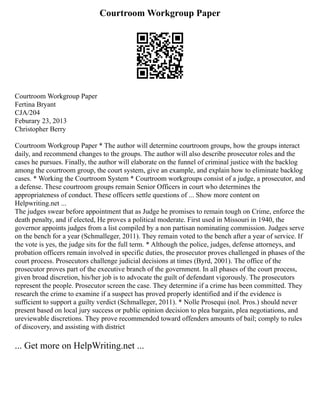 Courtroom Workgroup Paper
Courtroom Workgroup Paper
Fertina Bryant
CJA/204
Feburary 23, 2013
Christopher Berry
Courtroom Workgroup Paper * The author will determine courtroom groups, how the groups interact
daily, and recommend changes to the groups. The author will also describe prosecutor roles and the
cases he pursues. Finally, the author will elaborate on the funnel of criminal justice with the backlog
among the courtroom group, the court system, give an example, and explain how to eliminate backlog
cases. * Working the Courtroom System * Courtroom workgroups consist of a judge, a prosecutor, and
a defense. These courtroom groups remain Senior Officers in court who determines the
appropriateness of conduct. These officers settle questions of ... Show more content on
Helpwriting.net ...
The judges swear before appointment that as Judge he promises to remain tough on Crime, enforce the
death penalty, and if elected, He proves a political moderate. First used in Missouri in 1940, the
governor appoints judges from a list compiled by a non partisan nominating commission. Judges serve
on the bench for a year (Schmalleger, 2011). They remain voted to the bench after a year of service. If
the vote is yes, the judge sits for the full term. * Although the police, judges, defense attorneys, and
probation officers remain involved in specific duties, the prosecutor proves challenged in phases of the
court process. Prosecutors challenge judicial decisions at times (Byrd, 2001). The office of the
prosecutor proves part of the executive branch of the government. In all phases of the court process,
given broad discretion, his/her job is to advocate the guilt of defendant vigorously. The prosecutors
represent the people. Prosecutor screen the case. They determine if a crime has been committed. They
research the crime to examine if a suspect has proved properly identified and if the evidence is
sufficient to support a guilty verdict (Schmalleger, 2011). * Nolle Prosequi (nol. Pros.) should never
present based on local jury success or public opinion decision to plea bargain, plea negotiations, and
ureviewable discretions. They prove recommended toward offenders amounts of bail; comply to rules
of discovery, and assisting with district
... Get more on HelpWriting.net ...
 