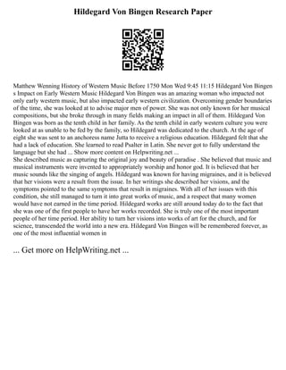 Hildegard Von Bingen Research Paper
Matthew Wenning History of Western Music Before 1750 Mon Wed 9:45 11:15 Hildegard Von Bingen
s Impact on Early Western Music Hildegard Von Bingen was an amazing woman who impacted not
only early western music, but also impacted early western civilization. Overcoming gender boundaries
of the time, she was looked at to advise major men of power. She was not only known for her musical
compositions, but she broke through in many fields making an impact in all of them. Hildegard Von
Bingen was born as the tenth child in her family. As the tenth child in early western culture you were
looked at as unable to be fed by the family, so Hildegard was dedicated to the church. At the age of
eight she was sent to an anchoress name Jutta to receive a religious education. Hildegard felt that she
had a lack of education. She learned to read Psalter in Latin. She never got to fully understand the
language but she had ... Show more content on Helpwriting.net ...
She described music as capturing the original joy and beauty of paradise . She believed that music and
musical instruments were invented to appropriately worship and honor god. It is believed that her
music sounds like the singing of angels. Hildegard was known for having migraines, and it is believed
that her visions were a result from the issue. In her writings she described her visions, and the
symptoms pointed to the same symptoms that result in migraines. With all of her issues with this
condition, she still managed to turn it into great works of music, and a respect that many women
would have not earned in the time period. Hildegard works are still around today do to the fact that
she was one of the first people to have her works recorded. She is truly one of the most important
people of her time period. Her ability to turn her visions into works of art for the church, and for
science, transcended the world into a new era. Hildegard Von Bingen will be remembered forever, as
one of the most influential women in
... Get more on HelpWriting.net ...
 